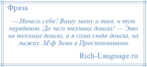 
    — Ничего себе! Вашу маму и там, и тут передают. До чего техника дошла! — Это не техника дошла, а я сама сюда дошла, на лыжах. М\ф Зима в Простоквашино