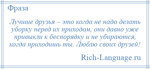 
    Лучшие друзья – это когда не надо делать уборку перед их приходом, они давно уже привыкли к беспорядку и не убираются, когда приходишь ты. Люблю своих друзей!
