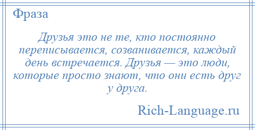 
    Друзья это не те, кто постоянно переписывается, созванивается, каждый день встречается. Друзья — это люди, которые просто знают, что они есть друг у друга.