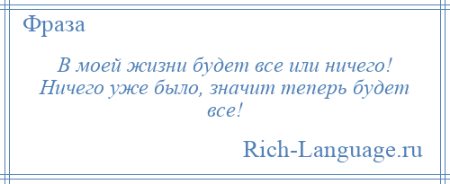 
    В моей жизни будет все или ничего! Ничего уже было, значит теперь будет все!