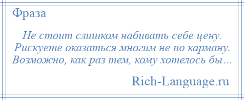 
    Не стоит слишком набивать себе цену. Рискуете оказаться многим не по карману. Возможно, как раз тем, кому хотелось бы…