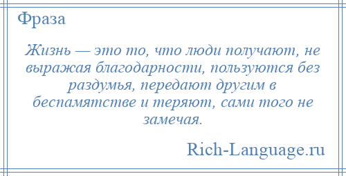 
    Жизнь — это то, что люди получают, не выражая благодарности, пользуются без раздумья, передают другим в беспамятстве и теряют, сами того не замечая.