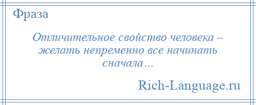 
    Отличительное свойство человека – желать непременно все начинать сначала…