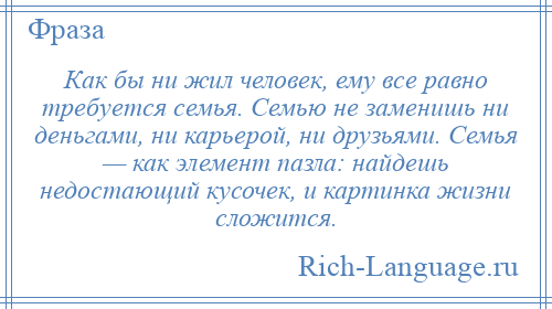 
    Как бы ни жил человек, ему все равно требуется семья. Семью не заменишь ни деньгами, ни карьерой, ни друзьями. Семья — как элемент пазла: найдешь недостающий кусочек, и картинка жизни сложится.