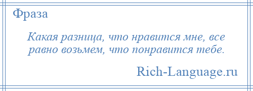 
    Какая разница, что нравится мне, все равно возьмем, что понравится тебе.