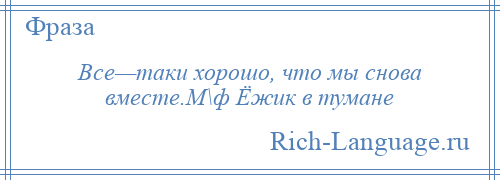 
    Все—таки хорошо, что мы снова вместе.М\ф Ёжик в тумане