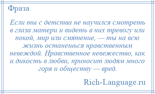 
    Если ты с детства не научился смотреть в глаза матери и видеть в них тревогу или покой, мир или смятение, — ты на всю жизнь останешься нравственным невеждой. Нравственное невежество, как и дикость в любви, приносит людям много горя и обществу — вред.