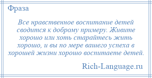 
    Все нравственное воспитание детей сводится к доброму примеру. Живите хорошо или хоть старайтесь жить хорошо, и вы по мере вашего успеха в хорошей жизни хорошо воспитаете детей.