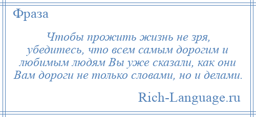 
    Чтобы прожить жизнь не зря, убедитесь, что всем самым дорогим и любимым людям Вы уже сказали, как они Вам дороги не только словами, но и делами.