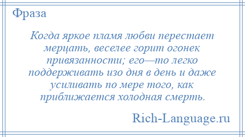 
    Когда яркое пламя любви перестает мерцать, веселее горит огонек привязанности; его—то легко поддерживать изо дня в день и даже усиливать по мере того, как приближается холодная смерть.