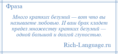 
    Много кратких безумий — вот что вы называете любовью. И ваш брак кладет предел множеству кратких безумий — одной большой и долгой глупостью.