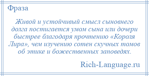 
    Живой и устойчивый смысл сыновнего долга постигается умом сына или дочери быстрее благодаря прочтению «Короля Лира», чем изучению сотен скучных томов об этике и божественных заповедях.