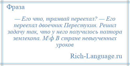 
    — Его что, трамвай переехал? — Его переехал двоечник Перестукин. Решил задачу так, что у него получилось полтора землекопа. М\ф В стране невыученных уроков