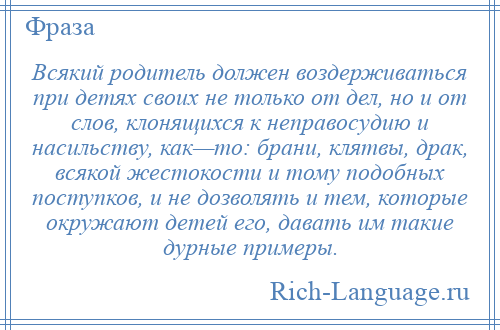 
    Всякий родитель должен воздерживаться при детях своих не только от дел, но и от слов, клонящихся к неправосудию и насильству, как—то: брани, клятвы, драк, всякой жестокости и тому подобных поступков, и не дозволять и тем, которые окружают детей его, давать им такие дурные примеры.
