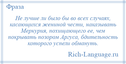 
    Не лучше ли было бы во всех случаях, касающихся жениной чести, наказывать Меркурия, похищающего ее, чем покрывать позором Аргуса, бдительность которого успели обмануть.