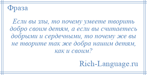 
    Если вы злы, то почему умеете творить добро своим детям, а если вы считаетесь добрыми и сердечными, то почему же вы не творите так же добра нашим детям, как и своим?