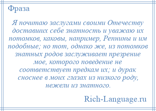 
    Я почитаю заслугами своими Отечеству доставших себе знатность и уважаю их потомков, каковы, например, Репнины и им подобные; но тот, однако же, из потомков знатных родов заслуживает презрение мое, которого поведение не соответствует предкам их; и дурак сноснее в моих глазах из низкого роду, нежели из знатного.