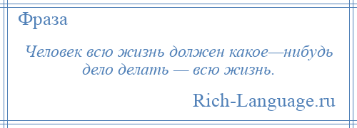 
    Человек всю жизнь должен какое—нибудь дело делать — всю жизнь.