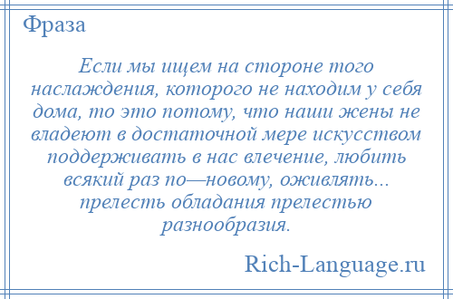 
    Если мы ищем на стороне того наслаждения, которого не находим у себя дома, то это потому, что наши жены не владеют в достаточной мере искусством поддерживать в нас влечение, любить всякий раз по—новому, оживлять... прелесть обладания прелестью разнообразия.