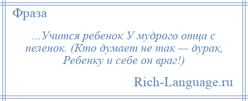 
    ...Учится ребенок У мудрого отца с пеленок. (Кто думает не так — дурак, Ребенку и себе он враг!)