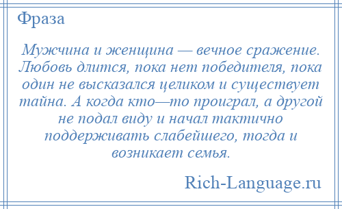 
    Мужчина и женщина — вечное сражение. Любовь длится, пока нет победителя, пока один не высказался целиком и существует тайна. А когда кто—то проиграл, а другой не подал виду и начал тактично поддерживать слабейшего, тогда и возникает семья.