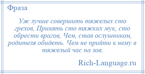 
    Уж лучше совершить тяжелых сто грехов, Принять сто тяжких мук, сто обрести врагов, Чем, став ослушником, родителя обидеть. Чем не прийти к нему в тяжелый час на зов.