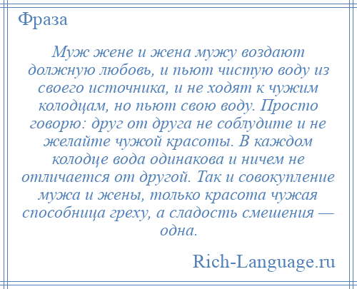 
    Муж жене и жена мужу воздают должную любовь, и пьют чистую воду из своего источника, и не ходят к чужим колодцам, но пьют свою воду. Просто говорю: друг от друга не соблудите и не желайте чужой красоты. В каждом колодце вода одинакова и ничем не отличается от другой. Так и совокупление мужа и жены, только красота чужая способница греху, а сладость смешения — одна.