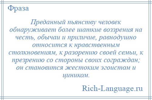 
    Преданный пьянству человек обнаруживает более шаткие воззрения на честь, обычаи и приличие, равнодушно относится к нравственным столкновениям, к разорению своей семьи, к презрению со стороны своих сограждан; он становится жестоким эгоистом и циником.