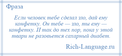 
    Если человек тебе сделал зло, дай ему конфетку. Он тебе — зло, ты ему — конфетку. И так до тех пор, пока у этой твари не разовьется сахарный диабет.