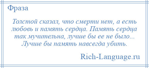 
    Толстой сказал, что смерти нет, а есть любовь и память сердца. Память сердца так мучительна, лучше бы ее не было... Лучше бы память навсегда убить.