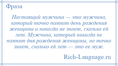 
    Настоящий мужчина — это мужчина, который точно помнит день рождения женщины и никогда не знает, сколько ей лет. Мужчина, который никогда не помнит дня рождения женщины, но точно знает, сколько ей лет — это ее муж.