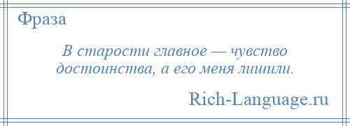
    В старости главное — чувство достоинства, а его меня лишили.