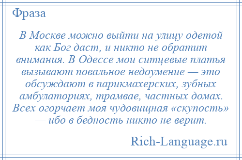 
    В Москве можно выйти на улицу одетой как Бог даст, и никто не обратит внимания. В Одессе мои ситцевые платья вызывают повальное недоумение — это обсуждают в парикмахерских, зубных амбулаториях, трамвае, частных домах. Всех огорчает моя чудовищная «скупость» — ибо в бедность никто не верит.
