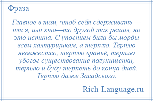 
    Главное в том, чтоб себя сдерживать — или я, или кто—то другой так решил, но это истина. С упоением била бы морды всем халтурщикам, а терплю. Терплю невежество, терплю враньё, терплю убогое существование полунищенки, терплю и буду терпеть до конца дней. Терплю даже Завадского.