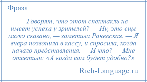 
    — Говорят, что этот спектакль не имеет успеха у зрителей? — Ну, это еще мягко сказано, — заметила Раневская. — Я вчера позвонила в кассу, и спросила, когда начало представления. — И что? — Мне ответили: «А когда вам будет удобно?»