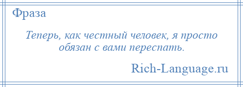 
    Теперь, как честный человек, я просто обязан с вами переспать.