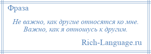 
    Не важно, как другие относятся ко мне. Важно, как я отношусь к другим.