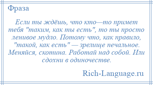 
    Если ты ждёшь, что кто—то примет тебя таким, как ты есть , то ты просто ленивое мудло. Потому что, как правило, такой, как есть — зрелище печальное. Меняйся, скотина. Работай над собой. Или сдохни в одиночестве.