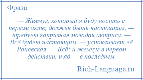 
    — Жемчуг, который я буду носить в первом акте, должен быть настоящим, — требует капризная молодая актриса. — Всё будет настоящим, — успокаивает её Раневская. — Всё: и жемчуг в первом действии, и яд — в последнем.
