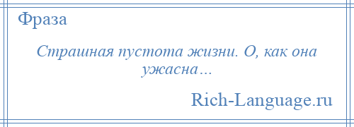 
    Страшная пустота жизни. О, как она ужасна…