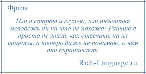 
    Или я старею и глупею, или нынешняя молодежь ни на что не похожа! Раньше я просто не знала, как отвечать на их вопросы, а теперь даже не понимаю, о чём они спрашивают.