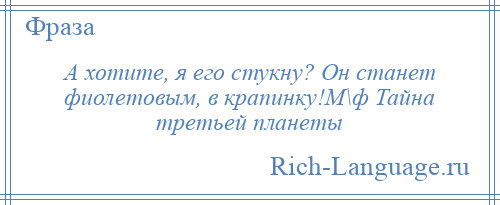 
    А хотите, я его стукну? Он станет фиолетовым, в крапинку!М\ф Тайна третьей планеты