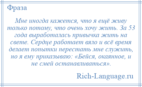 
    Мне иногда кажется, что я ещё живу только потому, что очень хочу жить. За 53 года выработалась привычка жить на свете. Сердце работает вяло и всё время делает попытки перестать мне служить, но я ему приказываю: «Бейся, окаянное, и не смей останавливаться».