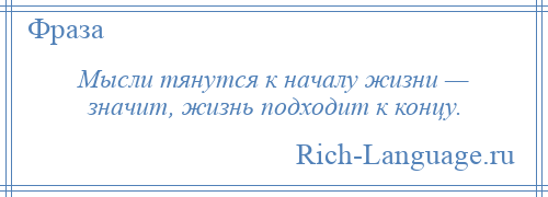 
    Мысли тянутся к началу жизни — значит, жизнь подходит к концу.