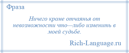 
    Ничего кроме отчаянья от невозможности что—либо изменить в моей судьбе.