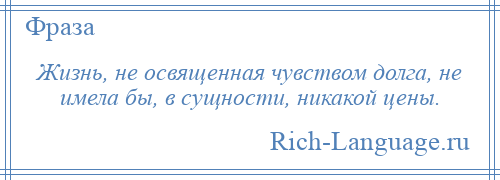 
    Жизнь, не освященная чувством долга, не имела бы, в сущности, никакой цены.