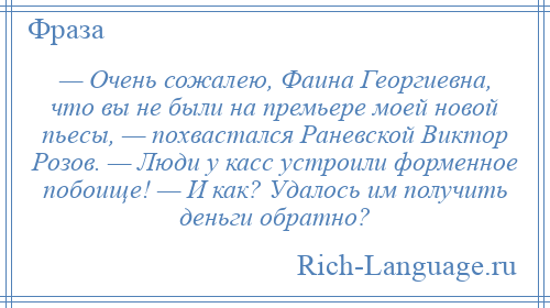 
    — Очень сожалею, Фаина Георгиевна, что вы не были на премьере моей новой пьесы, — похвастался Раневской Виктор Розов. — Люди у касс устроили форменное побоище! — И как? Удалось им получить деньги обратно?