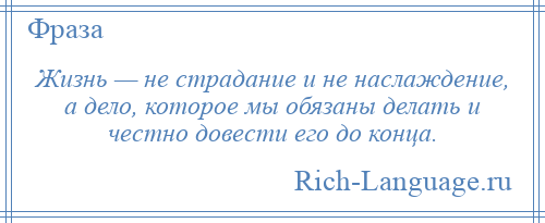 
    Жизнь — не страдание и не наслаждение, а дело, которое мы обязаны делать и честно довести его до конца.