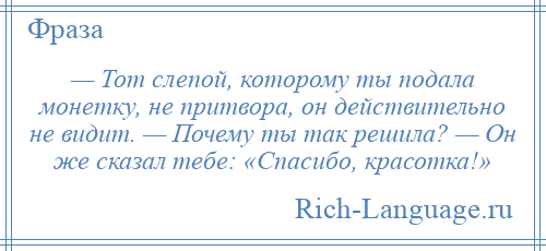 
    — Тот слепой, которому ты подала монетку, не притвора, он действительно не видит. — Почему ты так решила? — Он же сказал тебе: «Спасибо, красотка!»
