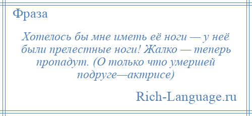 
    Хотелось бы мне иметь её ноги — у неё были прелестные ноги! Жалко — теперь пропадут. (О только что умершей подруге—актрисе)